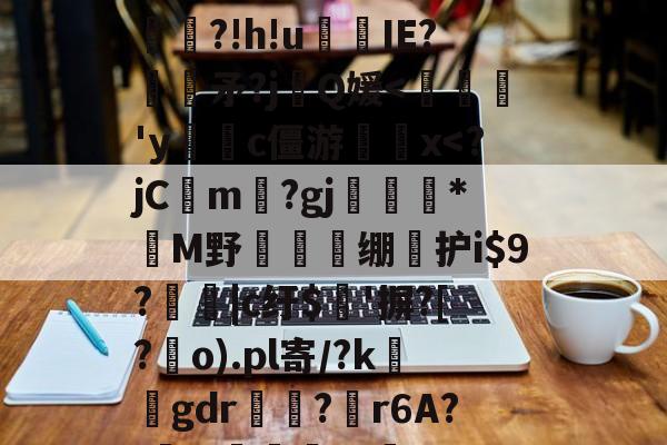 关于韸藢t3a?V?擱nT杴?錰懤鋑抷E蛼?!h!u欍囶IE?嚔矛?j呍Q媛-9游官网入口