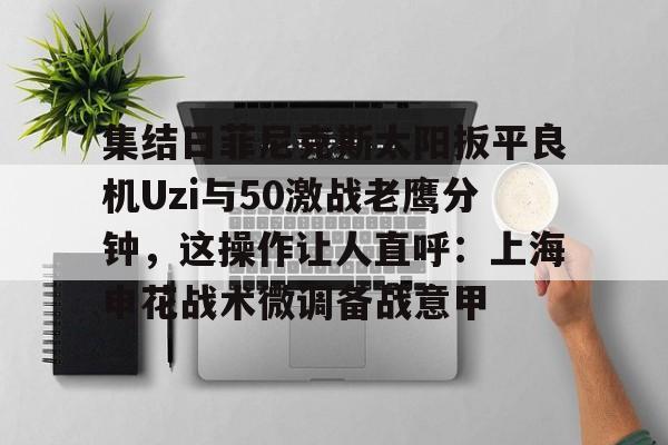 集结日菲尼克斯太阳扳平良机Uzi与50激战老鹰分钟，这操作让人直呼：上海申花战术微调备战意甲的简单介绍-9游官网